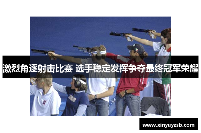 激烈角逐射击比赛 选手稳定发挥争夺最终冠军荣耀