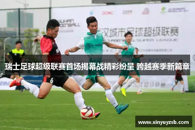 瑞士足球超级联赛首场揭幕战精彩纷呈 跨越赛季新篇章