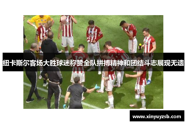 纽卡斯尔客场大胜球迷称赞全队拼搏精神和团结斗志展现无遗