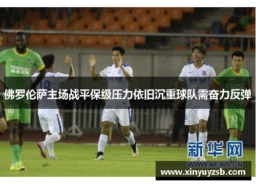 佛罗伦萨主场战平保级压力依旧沉重球队需奋力反弹