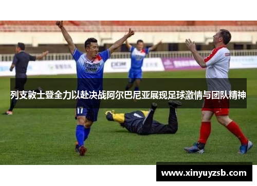 列支敦士登全力以赴决战阿尔巴尼亚展现足球激情与团队精神