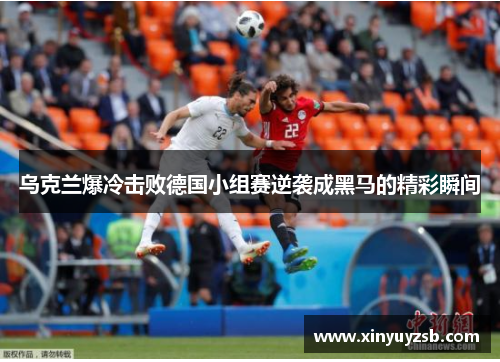 乌克兰爆冷击败德国小组赛逆袭成黑马的精彩瞬间