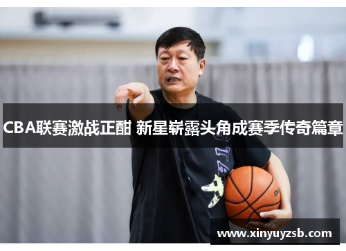 CBA联赛激战正酣 新星崭露头角成赛季传奇篇章