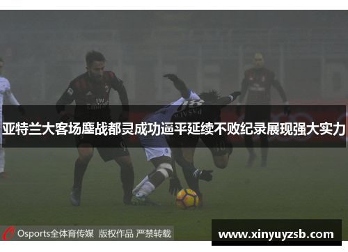 亚特兰大客场鏖战都灵成功逼平延续不败纪录展现强大实力