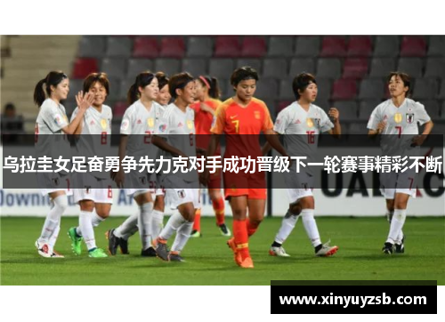 乌拉圭女足奋勇争先力克对手成功晋级下一轮赛事精彩不断