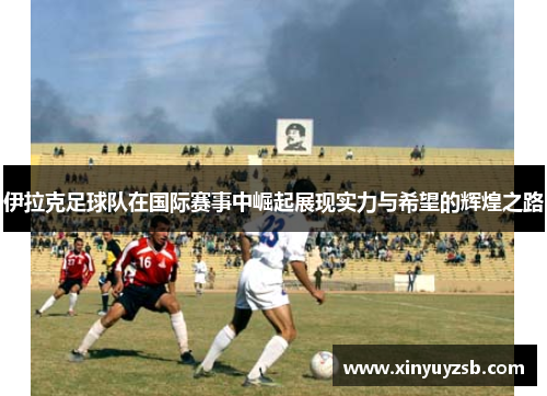 伊拉克足球队在国际赛事中崛起展现实力与希望的辉煌之路