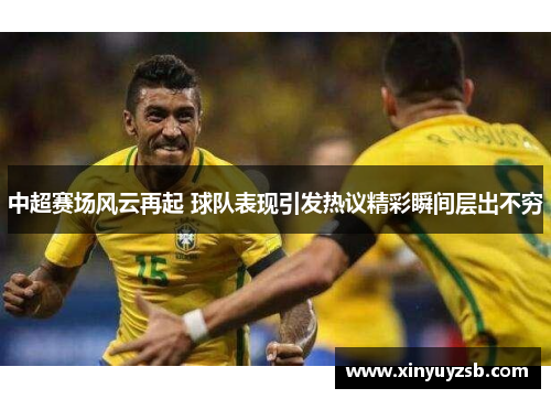 中超赛场风云再起 球队表现引发热议精彩瞬间层出不穷