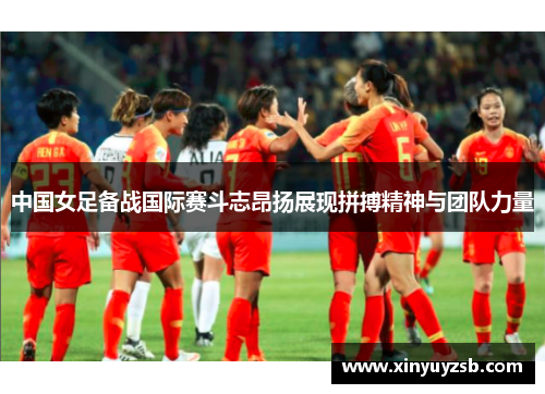 中国女足备战国际赛斗志昂扬展现拼搏精神与团队力量