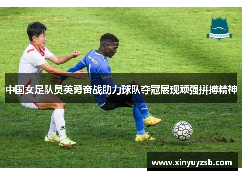 中国女足队员英勇奋战助力球队夺冠展现顽强拼搏精神