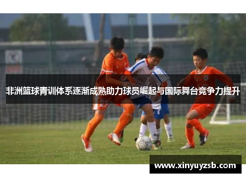 非洲篮球青训体系逐渐成熟助力球员崛起与国际舞台竞争力提升