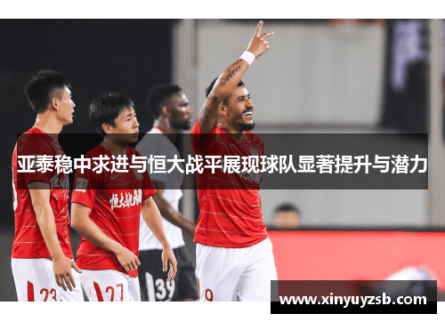 亚泰稳中求进与恒大战平展现球队显著提升与潜力