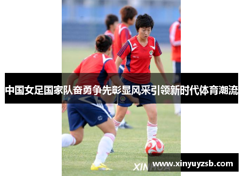 中国女足国家队奋勇争先彰显风采引领新时代体育潮流