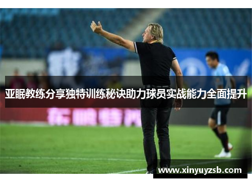 亚眠教练分享独特训练秘诀助力球员实战能力全面提升