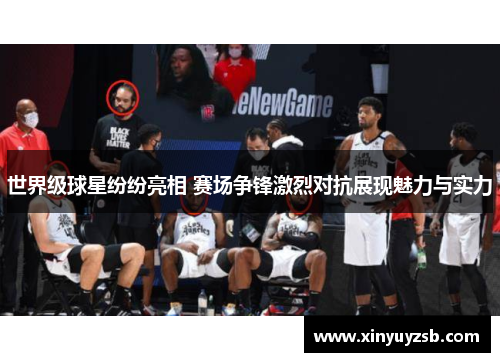 世界级球星纷纷亮相 赛场争锋激烈对抗展现魅力与实力