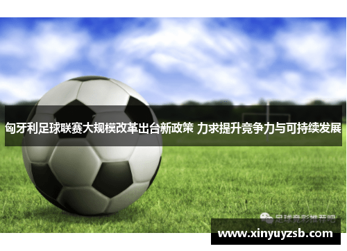 匈牙利足球联赛大规模改革出台新政策 力求提升竞争力与可持续发展