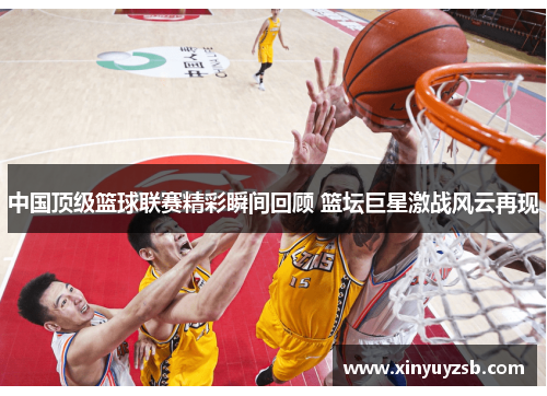 中国顶级篮球联赛精彩瞬间回顾 篮坛巨星激战风云再现