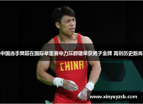 中国选手樊超在国际举重赛中力压群雄荣获男子金牌 再创历史新高