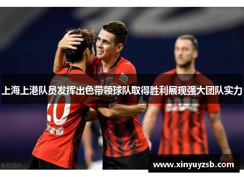 上海上港队员发挥出色带领球队取得胜利展现强大团队实力