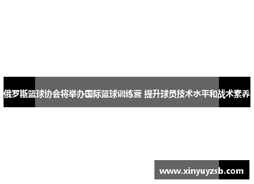 俄罗斯篮球协会将举办国际篮球训练营 提升球员技术水平和战术素养